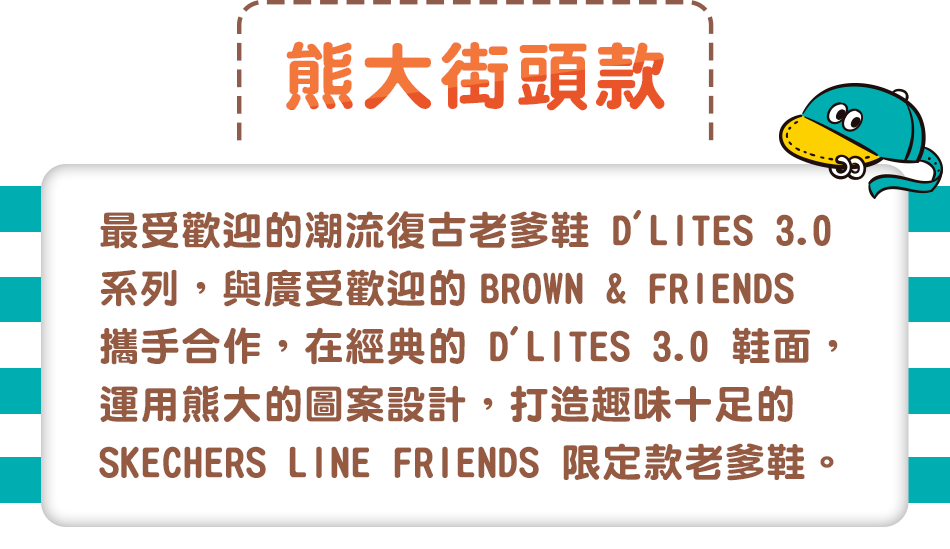 最受歡迎的潮流復古老爹鞋 D'LITES 3.0 系列，與廣受歡迎的 BROWN & FRIENDS 攜手合作，在經典的 D'LITES 3.0 鞋面，
                                                                                       運用熊大的圖案設計，打造趣味十足的 SKECHERS LINE FRIENDS 限定款老爹鞋。