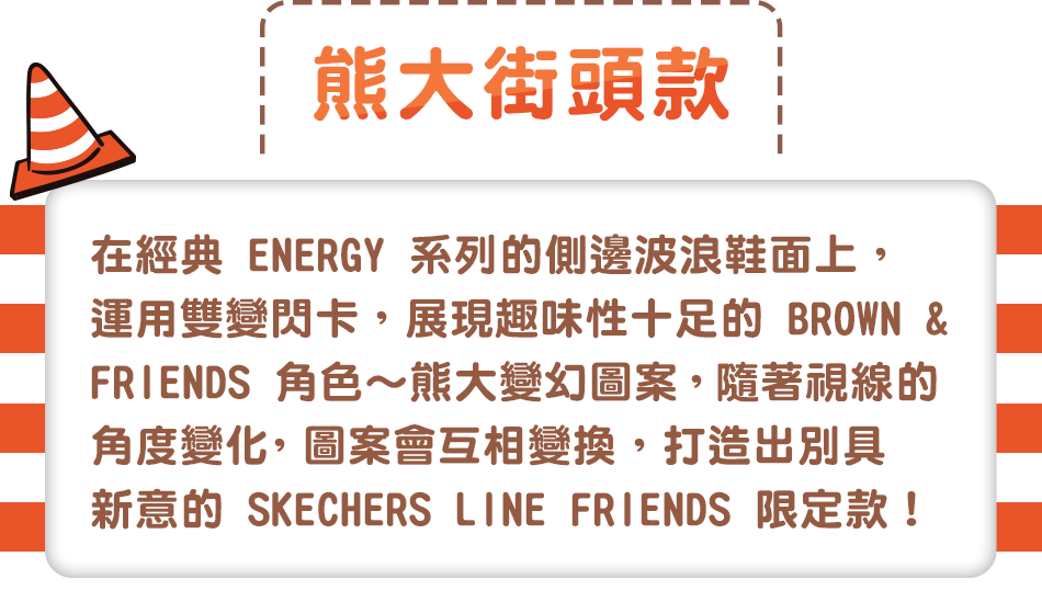 熊大街頭款，在經典 ENERGY 系列的側邊波浪鞋面上，運用雙變閃卡，展現趣味性十足的 BROWN & FRIENDS 角色～熊大變幻圖案，
                                                                                       隨著視線的角度變化，圖案會互相變換，打造出別具新意的 SKECHERS LINE FRIENDS 限定款！