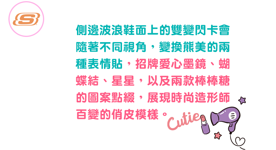 側邊波浪鞋面上的雙變閃卡會隨著不同視角，變換熊美的兩種表情貼，招牌愛心墨鏡、蝴蝶結、星星，
                                                                                     以及兩款棒棒糖的圖案點綴，展現時尚造形師百變的俏皮模樣。