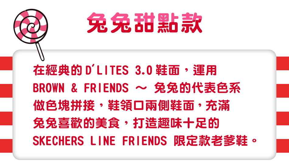 在經典的D'LITES 3.0鞋面，運用BROWN & FRIENDS ～ 兔兔的代表色系做色塊拼接，鞋領口兩側鞋面，
                                                                                      充滿兔兔喜歡的美食，打造趣味十足的SKECHERS LINE FRIENDS 限定款老爹鞋。