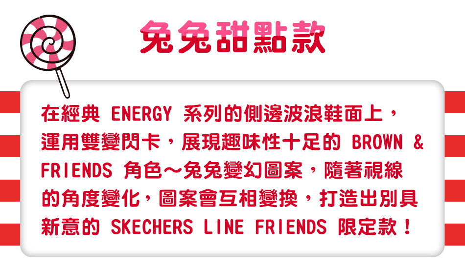 兔兔甜點款，在經典 ENERGY 系列的側邊波浪鞋面上，運用雙變閃卡，展現趣味性十足的 BROWN & FRIENDS 角色～兔兔變幻圖案，
                                                                                      隨著視線的角度變化，圖案會互相變換，打造出別具新意的 SKECHERS LINE FRIENDS 限定款！