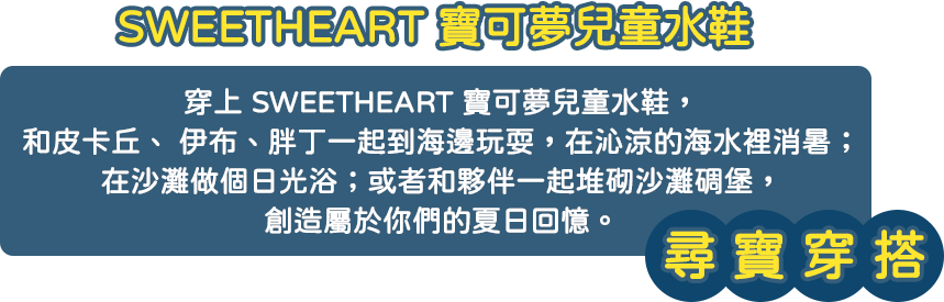 SWEETHEART 寶可夢兒童水鞋  / 
									 穿上 SWEETHEART 寶可夢兒童水鞋，和皮卡丘、 伊布、胖丁一起到海邊玩耍，在沁涼的海水裡消暑；在沙灘做個日光浴；或者和夥伴一起堆砌沙灘碉堡，創造屬於你們的夏日回憶。